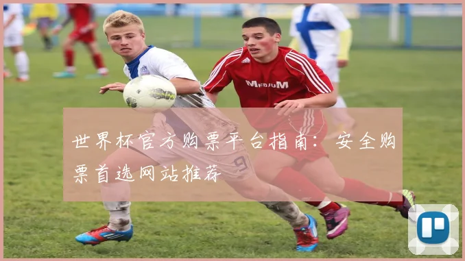 世界杯官方购票平台指南：安全购票首选网站推荐