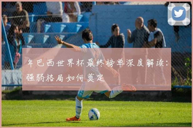 年巴西世界杯最终榜单深度解读：强弱格局如何奠定