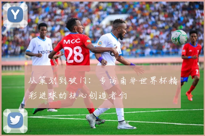 从策划到破门：专访南非世界杯精彩进球的核心创造者们