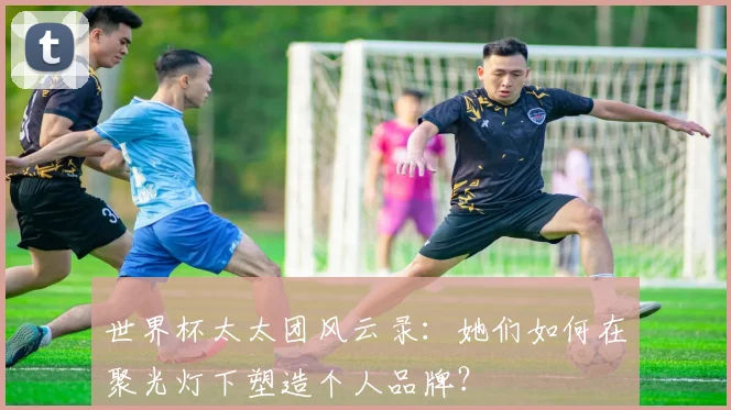 世界杯太太团风云录：她们如何在聚光灯下塑造个人品牌？