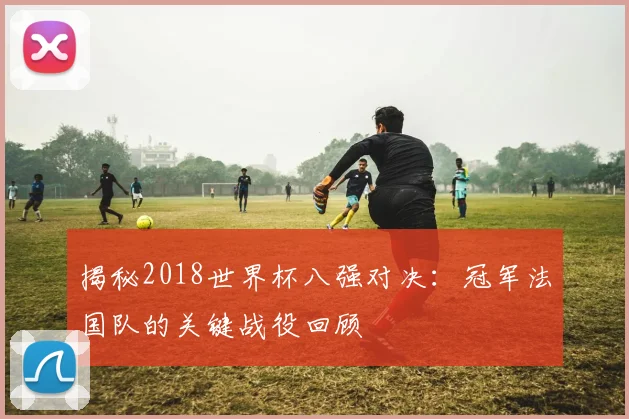 揭秘2018世界杯八强对决：冠军法国队的关键战役回顾